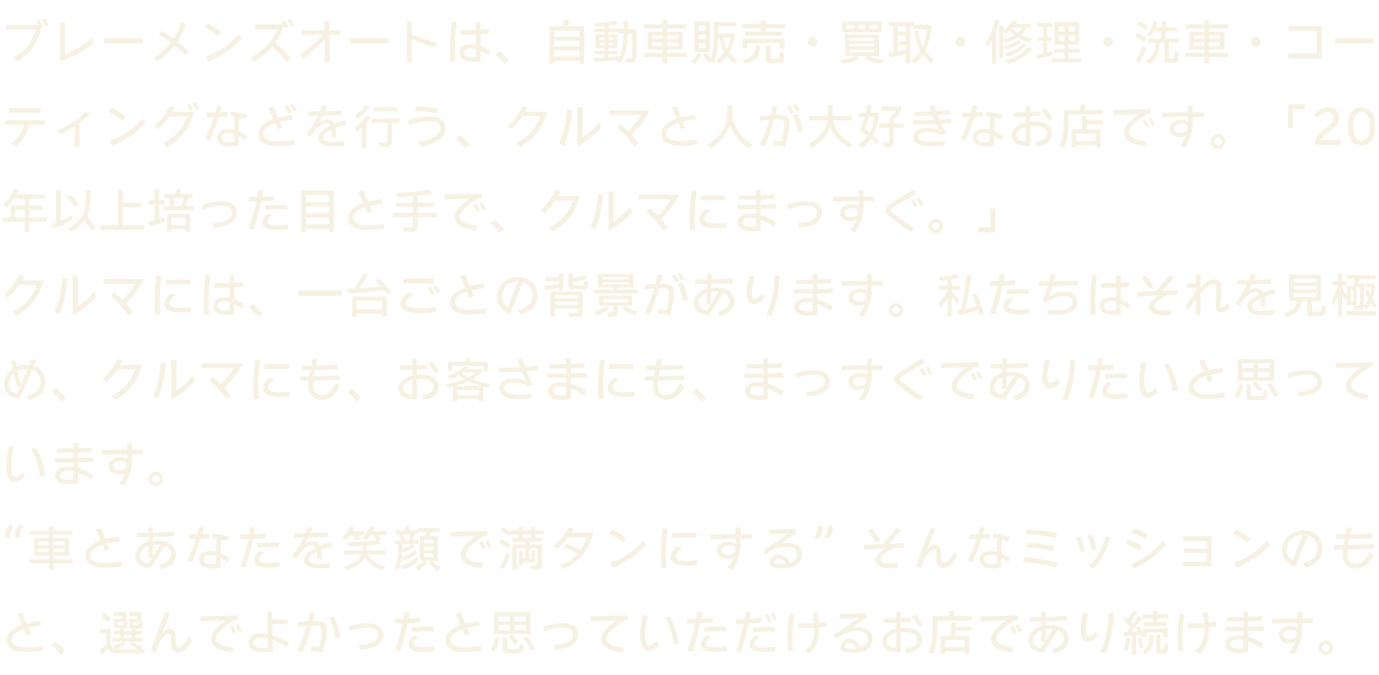 私たちブレーメンズオートは、中古車の販売・買取を行なっております。お客様に寄り添った私達らしいかっこいい車屋を目指します。車とあなたを笑顔で満タンにする、そんなミッションとともに、20年以上培った目と手で、クルマとまっすぐ向き合います。