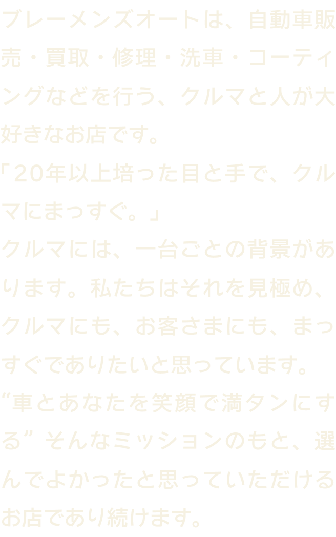私たちブレーメンズオートは、中古車の販売・買取を行なっております。お客様に寄り添った私達らしいかっこいい車屋を目指します。車とあなたを笑顔で満タンにする、そんなミッションとともに、20年以上培った目と手で、クルマとまっすぐ向き合います。